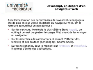 31
Javascript, en dehors d’un
navigateur Web
Avec l’amélioration des performances de Javascript, le langage a
été de plus en plus utilisé en dehors du navigateur Web. On le
retrouve aujourd’hui un peu partout :
• Sur les serveurs, l’exemple le plus célèbre étant NodeJS, un
outil qui permet de générer les pages Web avant de les envoyer
au navigateur.
• Sur les interfaces des ordinateurs, il permet d’afficher des
fenêtres et des boutons (Scripting QT, Gnome Shell).
• Sur les téléphones, pour le moment sur FirefoxOS et PhoneGap,
il permet d’écrire des applications.
 