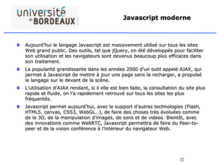 32
Javascript moderne
Aujourd’hui le langage Javascript est massivement utilisé sur tous les sites
Web grand public. Des outils, tel que jQuery, on été développés pour faciliter
son utilisation et les navigateurs sont devenus beaucoup plus efficaces dans
son traitement.
La popularité grandissante dans les années 2000 d’un outil appelé AJAX, qui
permet à Javascript de mettre à jour une page sans la recharger, a propulsé
le langage sur le devant de la scène.
L’utilisation d’AJAX rendant, si il elle est bien faite, la consultation du site plus
rapide et fluide, on l’a rapidement retrouvé sur tous les sites les plus
fréquentés.
Javascript permet aujourd’hui, avec le support d’autres technologies (Flash,
HTML5, canvas, CSS3, WebGL…), de faire des choses très évoluées comme
de la 3D, de la manipulation d’images, de sons et de videos. Bientôt, avec
des innovations comme WebRTC, Javascript permettra de faire du Peer-to-
peer et de la vision conférence à l’intérieur du navigateur Web.
 