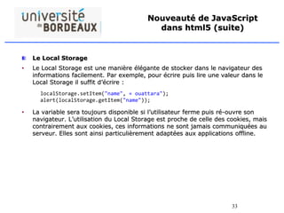 33
Nouveauté de JavaScript
dans html5 (suite)
Le Local Storage
• Le Local Storage est une manière élégante de stocker dans le navigateur des
informations facilement. Par exemple, pour écrire puis lire une valeur dans le
Local Storage il suffit d’écrire :
• La variable sera toujours disponible si l’utilisateur ferme puis ré-ouvre son
navigateur. L’utilisation du Local Storage est proche de celle des cookies, mais
contrairement aux cookies, ces informations ne sont jamais communiquées au
serveur. Elles sont ainsi particulièrement adaptées aux applications offline.
localStorage.setItem("name", « ouattara");
alert(localStorage.getItem("name"));
 
