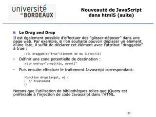 35
Nouveauté de JavaScript
dans html5 (suite)
Le Drag and Drop
Il est également possible d’effectuer des “glisser-déposer” dans une
page web. Par exemple, si l’on souhaite pouvoir déplacer un élément
d’une liste, il suffit de déclarer cet élément avec l’attribut “draggable”
à true :
• Définir une zone potentielle de destination :
• Puis ensuite effectuer le traitement Javascript correspondant:
Notons que l’utilisation de bibliothèques telles que jQuery est
préférable à l’injection de code Javascript dans l’HTML.
1<li draggable="true">Element de ma liste</li>
1<div ondrop="drop(this, event)"
1
2
3
function drop(target, e) {
// Traitement
}
 