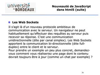 36
Nouveauté de JavaScript
dans html5 (suite)
Les Web Sockets
Il s’agit là d’un nouveau protocole ambitieux de
communication avec le serveur. Un navigateur ne peut
habituellement qu’effectuer des requêtes au serveur puis
recevoir sa réponse. C’est une communication
unidirectionnelle (dite par canal simplex). Les Web Sockets
apportent la communication bi-directionnelle (dite full-
duplex) entre le client et le serveur.
Pour prendre un exemple un peu plus concret, demandez-
vous comment vous réaliseriez une page dont le contenu
devrait toujours être à jour (comme un chat par exemple) ?
 