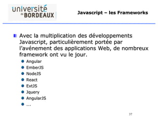37
Javascript – les Frameworks
Avec la multiplication des développements
Javascript, particulièrement portée par
l’avénement des applications Web, de nombreux
framework ont vu le jour.
Angular
EmberJS
NodeJS
React
ExtJS
Jquery
AngularJS
….
 