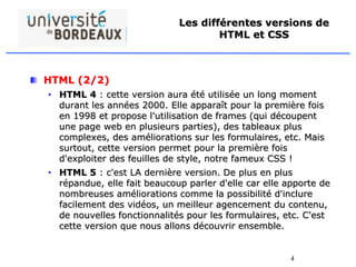 4
Les différentes versions de
HTML et CSS
HTML (2/2)
• HTML 4 : cette version aura été utilisée un long moment
durant les années 2000. Elle apparaît pour la première fois
en 1998 et propose l'utilisation de frames (qui découpent
une page web en plusieurs parties), des tableaux plus
complexes, des améliorations sur les formulaires, etc. Mais
surtout, cette version permet pour la première fois
d'exploiter des feuilles de style, notre fameux CSS !
• HTML 5 : c'est LA dernière version. De plus en plus
répandue, elle fait beaucoup parler d'elle car elle apporte de
nombreuses améliorations comme la possibilité d'inclure
facilement des vidéos, un meilleur agencement du contenu,
de nouvelles fonctionnalités pour les formulaires, etc. C'est
cette version que nous allons découvrir ensemble.
 