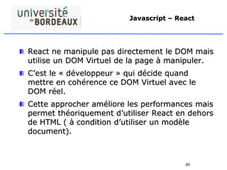 40
Javascript – React
React ne manipule pas directement le DOM mais
utilise un DOM Virtuel de la page à manipuler.
C’est le « développeur » qui décide quand
mettre en cohérence ce DOM Virtuel avec le
DOM réel.
Cette approcher améliore les performances mais
permet théoriquement d’utiliser React en dehors
de HTML ( à condition d’utiliser un modèle
document).
 