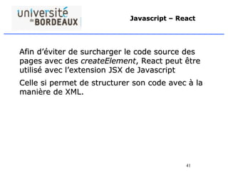 41
Javascript – React
Afin d’éviter de surcharger le code source des
pages avec des createElement, React peut être
utilisé avec l’extension JSX de Javascript
Celle si permet de structurer son code avec à la
manière de XML.
 