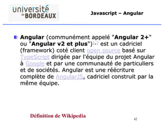 42
Javascript – Angular
Angular (communément appelé "Angular 2+"
ou "Angular v2 et plus")2,3 est un cadriciel
(framework) coté client open source basé sur
TypeScript dirigée par l'équipe du projet Angular
à Google et par une communauté de particuliers
et de sociétés. Angular est une réécriture
complète de AngularJS, cadriciel construit par la
même équipe.
Définition de Wikipedia
 
