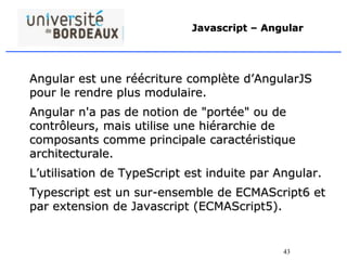 43
Javascript – Angular
Angular est une réécriture complète d’AngularJS
pour le rendre plus modulaire.
Angular n'a pas de notion de "portée" ou de
contrôleurs, mais utilise une hiérarchie de
composants comme principale caractéristique
architecturale.
L’utilisation de TypeScript est induite par Angular.
Typescript est un sur-ensemble de ECMAScript6 et
par extension de Javascript (ECMAScript5).
 