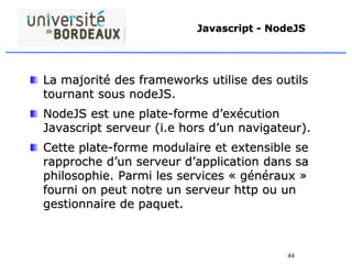 44
Javascript - NodeJS
La majorité des frameworks utilise des outils
tournant sous nodeJS.
NodeJS est une plate-forme d’exécution
Javascript serveur (i.e hors d’un navigateur).
Cette plate-forme modulaire et extensible se
rapproche d’un serveur d’application dans sa
philosophie. Parmi les services « généraux »
fourni on peut notre un serveur http ou un
gestionnaire de paquet.
 