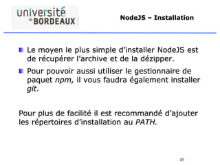 45
NodeJS – Installation
Le moyen le plus simple d’installer NodeJS est
de récupérer l’archive et de la dézipper.
Pour pouvoir aussi utiliser le gestionnaire de
paquet npm, il vous faudra également installer
git.
Pour plus de facilité il est recommandé d’ajouter
les répertoires d’installation au PATH.
 