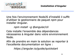 46
Installation d’Angular
Une fois l’environnement NodeJS d’installé il suffit
d’utiliser le gestionnaire de paquet npm pour
installer Angular.
npm install –g @angular/cli
Cela installe l’ensemble des dépendances
nécessaires à Angular dans votre environnement
Node.
Afin de prendre en main la solution se reporter à
l’excellente documentation en ligne :
https://angular.io/guide/quickstart
 
