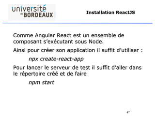 47
Installation ReactJS
Comme Angular React est un ensemble de
composant s’exécutant sous Node.
Ainsi pour créer son application il suffit d’utiliser :
npx create-react-app
Pour lancer le serveur de test il suffit d’aller dans
le répertoire créé et de faire
npm start
 