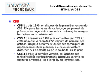5
Les différentes versions de
HTML et CSS
CSS
• CSS 1 : dès 1996, on dispose de la première version du
CSS. Elle pose les bases de ce langage qui permet de
présenter sa page web, comme les couleurs, les marges,
les polices de caractères, etc.
• CSS 2 : apparue en 1999 puis complétée par CSS 2.1,
cette nouvelle version de CSS rajoute de nombreuses
options. On peut désormais utiliser des techniques de
positionnement très précises, qui nous permettent
d'afficher des éléments où on le souhaite sur la page.
• CSS 3 : c'est la dernière version, qui apporte des
fonctionnalités particulièrement attendues comme les
bordures arrondies, les dégradés, les ombres, etc.
 