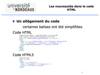 7
Les nouveautés dans le code
HTML
Un allégement du code
certaines balises ont été simplifiées
Code HTML
Code HTML5
<!DOCTYPE html PUBLIC "-//W3C//DTD XHTML 1.0 Strict//EN"
"http://www.w3.org/TR/xhtml1/DTD/xhtml1-strict.dtd">
<html xmlns="http://www.w3.org/1999/xhtml" xml:lang="fr" >
<head>
<meta http-equiv="Content-Type" content="text/html; charset=utf-8">
<link rel="stylesheet" type="text/css" href="design.css" />
<script type=”text/javascript” src=script.js"></script>
</head>
<body>
</body>
</html>
<!DOCTYPE html>
<html lang="fr">
<head>
<meta charset="utf-8" />
<link rel="stylesheet" href="design.css" />
<script src="script.js"></script>
</head>
 