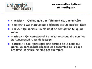 8
Les nouvelles balises
sémantiques
<header> : Qui indique que l’élément est une en-tête
<footer> : Qui indique que l’élément est un pied-de-page
<nav> : Qui indique un élément de navigation tel qu’un
menu
<aside> : Qui correspond à une zone secondaire non liée
au contenu principal de la page
<article> : Qui représente une portion de la page qui
garde un sens même séparée de l’ensemble de la page
(comme un article de blog par exemple)
 