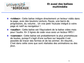 9
Et aussi des balises
multimédia
<video>: Cette balise intègre directement un lecteur vidéo dans
la page, avec des boutons Lecture, Pause, une barre de
progression, du volume… Un vrai petit Youtube intégré à votre
page et natif au navigateur !
<audio>: Cette balise est l’équivalent de la balise video mais
pour l’audio. En 3 lignes de code vous avez un lecteur MP3 !
<canvas>: Cette balise est probablement la plus prometteuse
de toutes, puisqu’il s’agit d’une surface sur laquelle il est
possible de tracer des formes et de les animer. En résumé…
C’est dans cette zone que sont réalisées des animations ou des
jeux.
 