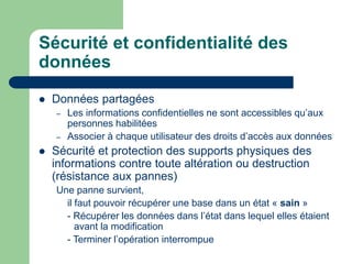Sécurité et confidentialité des
données
 Données partagées
– Les informations confidentielles ne sont accessibles qu’aux
personnes habilitées
– Associer à chaque utilisateur des droits d’accès aux données
 Sécurité et protection des supports physiques des
informations contre toute altération ou destruction
(résistance aux pannes)
Une panne survient,
il faut pouvoir récupérer une base dans un état « sain »
- Récupérer les données dans l’état dans lequel elles étaient
avant la modification
- Terminer l’opération interrompue
 