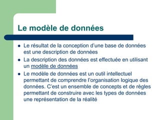 Le modèle de données
 Le résultat de la conception d’une base de données
est une description de données
 La description des données est effectuée en utilisant
un modèle de données
 Le modèle de données est un outil intellectuel
permettant de comprendre l’organisation logique des
données. C’est un ensemble de concepts et de règles
permettant de construire avec les types de données
une représentation de la réalité
 