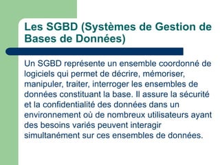 Les SGBD (Systèmes de Gestion de
Bases de Données)
Un SGBD représente un ensemble coordonné de
logiciels qui permet de décrire, mémoriser,
manipuler, traiter, interroger les ensembles de
données constituant la base. Il assure la sécurité
et la confidentialité des données dans un
environnement où de nombreux utilisateurs ayant
des besoins variés peuvent interagir
simultanément sur ces ensembles de données.
 