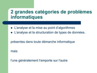 2 grandes catégories de problèmes
informatiques
 L’analyse et la mise au point d’algorithmes
 L’analyse et la structuration de types de données.
présentes dans toute démarche informatique
mais
l’une généralement l’emporte sur l’autre
 