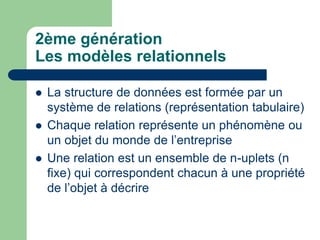 2ème génération
Les modèles relationnels
 La structure de données est formée par un
système de relations (représentation tabulaire)
 Chaque relation représente un phénomène ou
un objet du monde de l’entreprise
 Une relation est un ensemble de n-uplets (n
fixe) qui correspondent chacun à une propriété
de l’objet à décrire
 