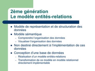 2ème génération
Le modèle entités-relations
 Modèle de représentation et de structuration des
données
 Modèle sémantique
– Comprendre l’organisation des données
– Visualiser l’organisation des données
 Non destiné directement à l’implémentation de ces
données
 Conception d’une base de données
– Réalisation d’un modèle entités-relations
– Transformation de ce modèle en modèle relationnel
directement implémentable
 