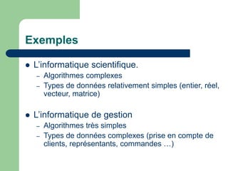 Exemples
 L’informatique scientifique.
– Algorithmes complexes
– Types de données relativement simples (entier, réel,
vecteur, matrice)
 L’informatique de gestion
– Algorithmes très simples
– Types de données complexes (prise en compte de
clients, représentants, commandes …)
 