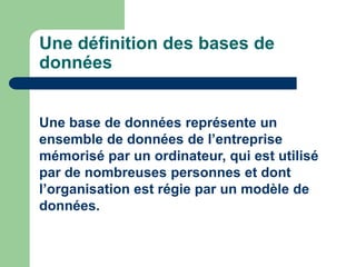 Une définition des bases de
données
Une base de données représente un
ensemble de données de l’entreprise
mémorisé par un ordinateur, qui est utilisé
par de nombreuses personnes et dont
l’organisation est régie par un modèle de
données.
 