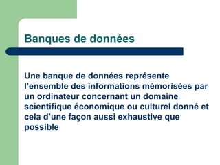 Banques de données
Une banque de données représente
l’ensemble des informations mémorisées par
un ordinateur concernant un domaine
scientifique économique ou culturel donné et
cela d’une façon aussi exhaustive que
possible
 