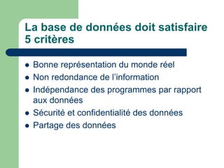 La base de données doit satisfaire
5 critères
 Bonne représentation du monde réel
 Non redondance de l’information
 Indépendance des programmes par rapport
aux données
 Sécurité et confidentialité des données
 Partage des données
 