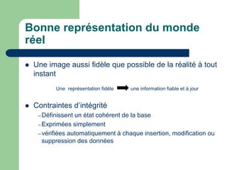 Bonne représentation du monde
réel
 Une image aussi fidèle que possible de la réalité à tout
instant
Une représentation fidèle une information fiable et à jour
 Contraintes d’intégrité
– Définissent un état cohérent de la base
– Exprimées simplement
– vérifiées automatiquement à chaque insertion, modification ou
suppression des données
 