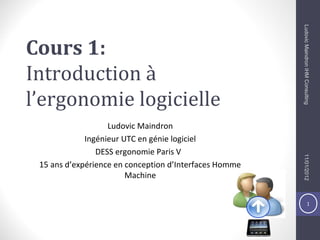 1
Cours 1:
Introduction à
l’ergonomie logicielle
Ludovic Maindron
Ingénieur UTC en génie logiciel
DESS ergonomie Paris V
15 ans d’expérience en conception d’Interfaces Homme
Machine
11/01/2012LudovicMaindronIHMConsulting
 