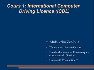 Cours 1: International Computer
Driving Licence (ICDL)
● Abdelkrim Zehioua
● 2éme année Licence Gestion
● Faculté des sciences Économiques
et sciences de Gestion
● Université Constantine 2
 