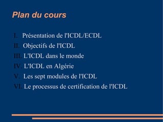 Plan du cours
I. Présentation de l'ICDL/ECDL
II. Objectifs de l'ICDL
III. L'ICDL dans le monde
IV. L'ICDL en Algérie
V. Les sept modules de l'ICDL
VI. Le processus de certification de l'ICDL
 