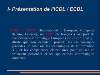 I- Présentation de l'ICDL / ECDL
L'IDCL / ECDL (International / European Computer
Driving Licence), ou PCIE en français (Passeport de
Compétences Informatique Européen) est un certificat qui
atteste que son détenteur posséde les connaissances
générales de base sur les technologies de l'information
(IT) et les compétences élémentaires pour utiliser un
ordinateur personnel et les applications informatiques
courantes.
 