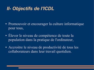 II- Objectifs de l'ICDL
● Promouvoir et encourager la culture informatique
pour tous,
● Élever le niveau de compétence de toute la
population dans la pratique de l'ordinateur,
● Accroitre le niveau de productivité de tous les
collaborateurs dans leur travail quotidien.
 