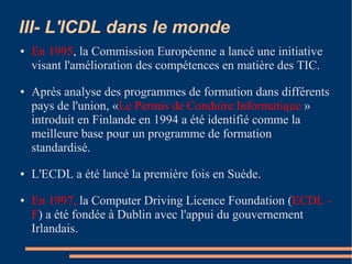 III- L'ICDL dans le monde
● En 1995, la Commission Européenne a lancé une initiative
visant l'amélioration des compétences en matière des TIC.
● Après analyse des programmes de formation dans différents
pays de l'union, «Le Permis de Conduire Informatique »
introduit en Finlande en 1994 a été identifié comme la
meilleure base pour un programme de formation
standardisé.
● L'ECDL a été lancé la première fois en Suéde.
● En 1997, la Computer Driving Licence Foundation (ECDL -
F) a été fondée à Dublin avec l'appui du gouvernement
Irlandais.
 