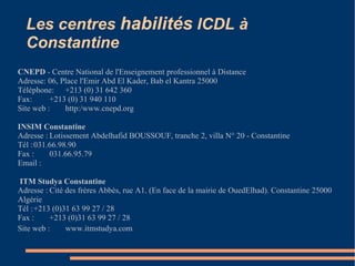 Les centres habilités ICDL à
Constantine
CNEPD - Centre National de l'Enseignement professionnel à Distance
Adresse: 06, Place l'Emir Abd El Kader, Bab el Kantra 25000
Téléphone: +213 (0) 31 642 360
Fax: +213 (0) 31 940 110
Site web : http:/www.cnepd.org
INSIM Constantine
Adresse : Lotissement Abdelhafid BOUSSOUF, tranche 2, villa N° 20 - Constantine
Tél :031.66.98.90
Fax : 031.66.95.79
Email :
ITM Studya Constantine
Adresse : Cité des frères Abbès, rue A1. (En face de la mairie de OuedElhad). Constantine 25000
Algérie
Tél :+213 (0)31 63 99 27 / 28
Fax : +213 (0)31 63 99 27 / 28
Site web : www.itmstudya.com
 