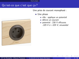 Avant-propos


 Qu’est-ce que c’est que ça ?
                                               Une prise de courant monophasé :
                                                        Une phase
                                                                 rôle : applique un potentiel
                                                                 délivre un courant
                                                                 potentiel : 230 V eﬃcaces
                                                                 -325 V à +325 V, sinusoïdal




IUT de Montpellier (Mesures Physiques)   La sécurité et les risques électriques          2010–2011   6 / 38
 