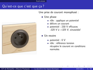 Avant-propos


 Qu’est-ce que c’est que ça ?
                                               Une prise de courant monophasé :
                                                        Une phase
                                                                 rôle : applique un potentiel
                                                                 délivre un courant
                                                                 potentiel : 230 V eﬃcaces
                                                                 -325 V à +325 V, sinusoïdal

                                                        Un neutre
                                                                 potentiel : 0 V
                                                                 rôle : référence tension
                                                                 récupère le courant en conditions
                                                                 normales




IUT de Montpellier (Mesures Physiques)   La sécurité et les risques électriques          2010–2011   6 / 38
 
