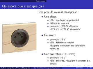 Avant-propos


 Qu’est-ce que c’est que ça ?
                                               Une prise de courant monophasé :
                                                        Une phase
                                                                 rôle : applique un potentiel
                                                                 délivre un courant
                                                                 potentiel : 230 V eﬃcaces
                                                                 -325 V à +325 V, sinusoïdal

                                                        Un neutre
                                                                 potentiel : 0 V
                                                                 rôle : référence tension
                                                                 récupère le courant en conditions
                                                                 normales

                                                        Une protection (PE, terre)
                                                                 potentiel : 0 V
                                                                 rôle : sécurité, récupère le courant de
                                                                 défaut
IUT de Montpellier (Mesures Physiques)   La sécurité et les risques électriques           2010–2011   6 / 38
 