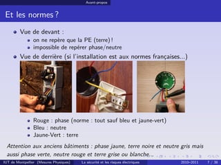 Avant-propos


 Et les normes ?
         Vue de devant :
                on ne repère que la PE (terre) !
                impossible de repérer phase/neutre
         Vue de derrière (si l’installation est aux normes françaises...)




                Rouge : phase (norme : tout sauf bleu et jaune-vert)
                Bleu : neutre
                Jaune-Vert : terre
 Attention aux anciens bâtiments : phase jaune, terre noire et neutre gris mais
 aussi phase verte, neutre rouge et terre grise ou blanche...
IUT de Montpellier (Mesures Physiques)   La sécurité et les risques électriques   2010–2011   7 / 38
 