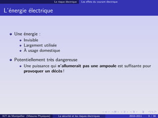 Le risque électrique    Les eﬀets du courant électrique


 L’énergie électrique


         Une énergie :
                Invisible
                Largement utilisée
                À usage domestique

         Potentiellement très dangereuse
                Une puissance qui n’allumerait pas une ampoule est suﬃsante pour
                provoquer un décès !




IUT de Montpellier (Mesures Physiques)      La sécurité et les risques électriques                 2010–2011   9 / 38
 