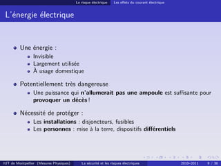 Le risque électrique    Les eﬀets du courant électrique


 L’énergie électrique


         Une énergie :
                Invisible
                Largement utilisée
                À usage domestique

         Potentiellement très dangereuse
                Une puissance qui n’allumerait pas une ampoule est suﬃsante pour
                provoquer un décès !

         Nécessité de protéger :
                Les installations : disjoncteurs, fusibles
                Les personnes : mise à la terre, dispositifs diﬀérentiels




IUT de Montpellier (Mesures Physiques)      La sécurité et les risques électriques                 2010–2011   9 / 38
 