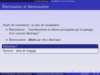 Le risque électrique    Les eﬀets du courant électrique


 Électrisation et électrocution



 Avant de commencer, un peu de vocabulaire :
         Électrisation : “manifestations et lésions provoquées par le passage
         d’un courant électrique”

         Électrocution : décès par choc électrique

 Attention !
 Souvent : abus de langage




IUT de Montpellier (Mesures Physiques)      La sécurité et les risques électriques                 2010–2011   10 / 38
 