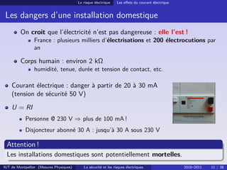 Le risque électrique    Les eﬀets du courant électrique


 Les dangers d’une installation domestique
         On croit que l’électricité n’est pas dangereuse : elle l’est !
                France : plusieurs milliers d’électrisations et 200 électrocutions par
                an

         Corps humain : environ 2 kΩ
                humidité, tenue, durée et tension de contact, etc.

    Courant électrique : danger à partir de 20 à 30 mA
    (tension de sécurité 50 V)
    U = RI
            Personne @ 230 V ⇒ plus de 100 mA !
            Disjoncteur abonné 30 A : jusqu’à 30 A sous 230 V

 Attention !
 Les installations domestiques sont potentiellement mortelles.
IUT de Montpellier (Mesures Physiques)      La sécurité et les risques électriques                 2010–2011   11 / 38
 