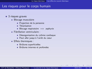 Le risque électrique    Les eﬀets du courant électrique


 Les risques pour le corps humain

         3 risques graves
                Blocage musculaire
                        Projection de la personne
                        Tétanisation
                        Blocage respiratoire =⇒ asphyxie
                Fibrillation ventriculaire :
                        Désorganisation du rythme cardiaque
                        Peut aller jusqu’à l’arrêt du cœur
                Eﬀets thermiques :
                        Brûlures superﬁcielles
                        Brûlures internes et profondes




IUT de Montpellier (Mesures Physiques)      La sécurité et les risques électriques                 2010–2011   12 / 38
 