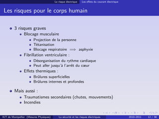 Le risque électrique    Les eﬀets du courant électrique


 Les risques pour le corps humain

         3 risques graves
                Blocage musculaire
                        Projection de la personne
                        Tétanisation
                        Blocage respiratoire =⇒ asphyxie
                Fibrillation ventriculaire :
                        Désorganisation du rythme cardiaque
                        Peut aller jusqu’à l’arrêt du cœur
                Eﬀets thermiques :
                        Brûlures superﬁcielles
                        Brûlures internes et profondes

         Mais aussi :
                Traumatismes secondaires (chutes, mouvements)
                Incendies


IUT de Montpellier (Mesures Physiques)      La sécurité et les risques électriques                 2010–2011   12 / 38
 