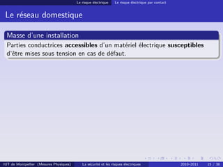 Le risque électrique    Le risque électrique par contact


 Le réseau domestique

 Masse d’une installation
 Parties conductrices accessibles d’un matériel électrique susceptibles
 d’être mises sous tension en cas de défaut.




IUT de Montpellier (Mesures Physiques)      La sécurité et les risques électriques                  2010–2011   15 / 38
 