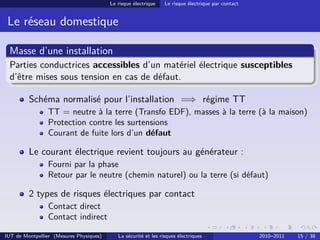 Le risque électrique    Le risque électrique par contact


 Le réseau domestique

 Masse d’une installation
 Parties conductrices accessibles d’un matériel électrique susceptibles
 d’être mises sous tension en cas de défaut.

         Schéma normalisé pour l’installation =⇒ régime TT
                TT = neutre à la terre (Transfo EDF), masses à la terre (à la maison)
                Protection contre les surtensions
                Courant de fuite lors d’un défaut

         Le courant électrique revient toujours au générateur :
                Fourni par la phase
                Retour par le neutre (chemin naturel) ou la terre (si défaut)

         2 types de risques électriques par contact
                Contact direct
                Contact indirect

IUT de Montpellier (Mesures Physiques)      La sécurité et les risques électriques                  2010–2011   15 / 38
 