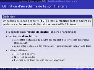 Les schémas de liaison à la terre (SLT)     Les diﬀérents schéma de liaison à la terre


 Déﬁnition d’un schéma de liaison à la terre

 Déﬁnition
 Un schéma de laison à la terre (SLT) décrit la manière dont le neutre du
 générateur et les masses de l’installation sont reliés à la terre.

         S’appelle aussi régime de neutre (ancienne nomination)
         Repéré par deux lettres
                1ère lettre : situation du neutre par rapport à la terre côté générateur
                (transfo EDF)
                2ème lettre : situation des masses de l’installation par rapport à la terre
         Lettres utilisées :
                T = relié à la terre
                N = relié au neutre
                I = isolé de la terre ou relié par une impédance


IUT de Montpellier (Mesures Physiques)        La sécurité et les risques électriques                        2010–2011   19 / 38
 